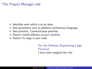 The Project Manager role




      Identiﬁes work which is to be done.
      Sets parameters such as platform/architecture/language.
      Sets priorities. Communicates priorities.
      Doesn’t install software on your machine.
      Doesn’t ﬁx bugs in your code.

                             For the Software Engineering Large
                             Practical
                             I have been assigned this role.




                      Stephen Gilmore   Software Engineering Large Practical
 