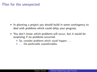 Plan for the unexpected




      In planning a project you should build in some contingency to
      deal with problems which could delay your progress.
      You don’t know which problems will occur, but it would be
      surprising if no problems occurred.
          So, consider problems which could happen . . .
          . . . the predictable unpredictables.




                       Stephen Gilmore   Software Engineering Large Practical
 