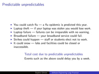 Predictable unpredictables




       You could catch ﬂu — a ﬂu epidemic is predicted this year.
       Laptop theft — if your laptop was stolen you would lose work.
       Laptop failure — failures can be irreparable with no warning.
       Broadband failure — your broadband service could fail.
       Strikes could happen — staﬀ or students elect not to work.
       It could snow — labs and facilities could be closed or
       inaccessible.

               Total cost due to predictable unpredictables
               Events such as the above could delay you by a week.



                       Stephen Gilmore   Software Engineering Large Practical
 
