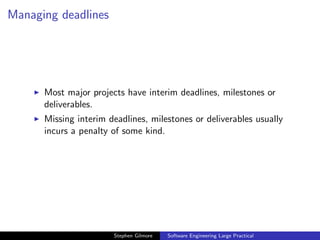 Managing deadlines




      Most major projects have interim deadlines, milestones or
      deliverables.
      Missing interim deadlines, milestones or deliverables usually
      incurs a penalty of some kind.




                       Stephen Gilmore   Software Engineering Large Practical
 