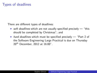 Types of deadlines




   There are diﬀerent types of deadlines:
       soft deadlines which are not usually speciﬁed precisely — “this
       should be completed by Christmas”; and
       hard deadlines which must be speciﬁed precisely — “Part 2 of
       the Software Engineering Large Practical is due on Thursday
       20th December, 2012 at 16:00”.




                         Stephen Gilmore   Software Engineering Large Practical
 