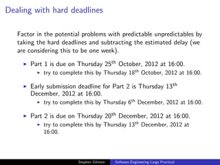 Dealing with hard deadlines

   Factor in the potential problems with predictable unpredictables by
   taking the hard deadlines and subtracting the estimated delay (we
   are considering this to be one week).

       Part 1 is due on Thursday 25th October, 2012 at 16:00.
            try to complete this by Thursday 18th October, 2012 at 16:00.

       Early submission deadline for Part 2 is Thursday 13th
       December, 2012 at 16:00.
            try to complete this by Thursday 6th December, 2012 at 16:00.

       Part 2 is due on Thursday 20th December, 2012 at 16:00.
            try to complete this by Thursday 13th December, 2012 at
            16:00.



                         Stephen Gilmore   Software Engineering Large Practical
 