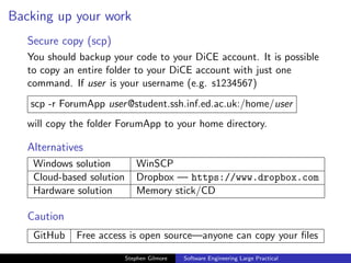 Backing up your work
   Secure copy (scp)
   You should backup your code to your DiCE account. It is possible
   to copy an entire folder to your DiCE account with just one
   command. If user is your username (e.g. s1234567)
   scp -r ForumApp user @student.ssh.inf.ed.ac.uk:/home/user
   will copy the folder ForumApp to your home directory.

   Alternatives
    Windows solution           WinSCP
    Cloud-based solution       Dropbox — https://www.dropbox.com
    Hardware solution          Memory stick/CD

   Caution
    GitHub   Free access is open source—anyone can copy your ﬁles

                           Stephen Gilmore   Software Engineering Large Practical
 