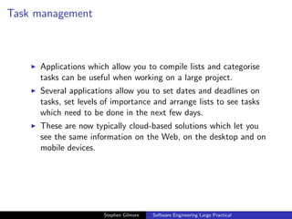 Task management



     Applications which allow you to compile lists and categorise
     tasks can be useful when working on a large project.
     Several applications allow you to set dates and deadlines on
     tasks, set levels of importance and arrange lists to see tasks
     which need to be done in the next few days.
     These are now typically cloud-based solutions which let you
     see the same information on the Web, on the desktop and on
     mobile devices.




                      Stephen Gilmore   Software Engineering Large Practical
 