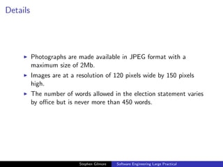 Details




          Photographs are made available in JPEG format with a
          maximum size of 2Mb.
          Images are at a resolution of 120 pixels wide by 150 pixels
          high.
          The number of words allowed in the election statement varies
          by oﬃce but is never more than 450 words.




                           Stephen Gilmore   Software Engineering Large Practical
 