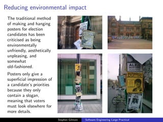 Reducing environmental impact
 The traditional method
 of making and hanging
 posters for election
 candidates has been
 criticised as being
 environmentally
 unfriendly, aesthetically
 unpleasing, and
 somewhat
 old-fashioned.
 Posters only give a
 superﬁcial impression of
 a candidate’s priorities
 because they only
 contain a slogan,
 meaning that voters
 must look elsewhere for
 more details.
                             Stephen Gilmore   Software Engineering Large Practical
 