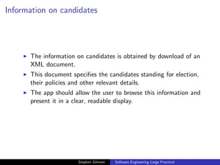Information on candidates




      The information on candidates is obtained by download of an
      XML document.
      This document speciﬁes the candidates standing for election,
      their policies and other relevant details.
      The app should allow the user to browse this information and
      present it in a clear, readable display.




                       Stephen Gilmore   Software Engineering Large Practical
 