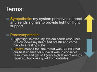 Terms:
 Sympathetic: my system perceives a threat
and sends signals to provide fight or flight
support
 Parasympathetic:
 Fight/flight is over. My system sends resources
to slow down my heart and breath and come
back to a resting state
 Freeze means that the threat was SO BIG that
our best chance for survival was to conserve
resources and get still (very high level of energy
required, but looks quiet from outside)
 