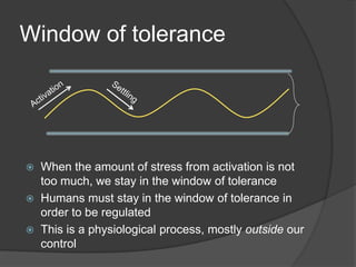 Window of tolerance
 When the amount of stress from activation is not
too much, we stay in the window of tolerance
 Humans must stay in the window of tolerance in
order to be regulated
 This is a physiological process, mostly outside our
control
 