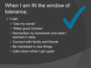 When I am IN the window of
tolerance,
 I can
 “Use my words”
 “Make good choices”
 Remember my homework and what I
learned in class
 Connect with family and friends
 Be interested in new things
 Calm down when I get upset
 