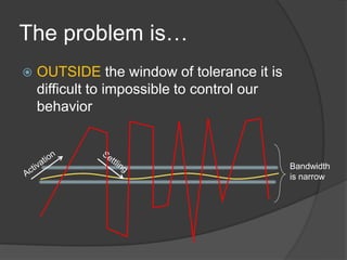 The problem is…
 OUTSIDE the window of tolerance it is
difficult to impossible to control our
behavior
Bandwidth
is narrow
 