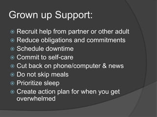 Grown up Support:
 Recruit help from partner or other adult
 Reduce obligations and commitments
 Schedule downtime
 Commit to self-care
 Cut back on phone/computer & news
 Do not skip meals
 Prioritize sleep
 Create action plan for when you get
overwhelmed
 