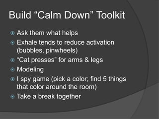 Build “Calm Down” Toolkit
 Ask them what helps
 Exhale tends to reduce activation
(bubbles, pinwheels)
 “Cat presses” for arms & legs
 Modeling
 I spy game (pick a color; find 5 things
that color around the room)
 Take a break together
 