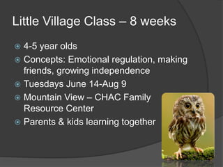 Little Village Class – 8 weeks
 4-5 year olds
 Concepts: Emotional regulation, making
friends, growing independence
 Tuesdays June 14-Aug 9
 Mountain View – CHAC Family
Resource Center
 Parents & kids learning together
 