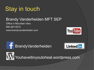 Stay in touch
Brandy Vanderheiden MFT SEP
Office in Mountain View
650-281-9315
www.brandyvanderheiden.com
BrandyVanderheiden
Youhaveitinyoutoheal.wordpress.com
 