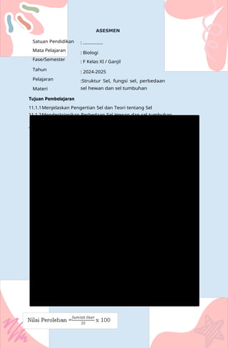 Na
Satuan Pendidikan
Mata Pelajaran
Fase/Semester
Tahun
Pelajaran
Materi
Tujuan Pembelajaran
ASESMEN
: ................
: Biologi
: F Kelas XI / Ganjil
: 2024-2025
:Struktur Sel, fungsi sel, perbedaan
sel hewan dan sel tumbuhan
11.1.1Menjelaskan Pengertian Sel dan Teori tentang Sel
11.1.2Mendeskripsikan Perbedaan Sel Hewan dan sel tumbuhan
Tugas LKPD (Terlampir)
 