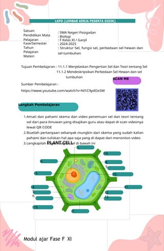 1.
14.
2. 8.
9.
3. 10.
4.
5.
6.
11.
12.
13.
15.
7.
Modul ajar Fase F XI
SCAN ME
Langkah Pembelajaran
LKPD (LEMBAR KERJA PESERTA DIDIK)
Satuan
Pendidikan Mata
Pelajaran
Fase/Semester
Tahun
Pelajaran
Materi
: SMA Negeri Posigadan
: Biologi
: F Kelas XI / Ganjil
: 2024-2025
: Struktur Sel, fungsi sel, perbedaan sel hewan dan
sel tumbuhan
Tujuan Pembelajaran : 11.1.1 Menjelaskan Pengertian Sel dan Teori tentang Sel
11.1.2 Mendeskripsikan Perbedaan Sel Hewan dan sel
tumbuhan
Sumber Pembelajaran :
https://www.youtube.com/watch?v=Nl1C9ydOx5M
1.Amati dan pahami skema dan video penemuan sel dan teori tentang
sel dari para ilmuwan yang disajikan guru atau dapat di scan videonya
lewat QR CODE
2.Buatlah pertanyaan sebanyak mungkin dari skema yang sudah kalian
pahami dan tuliskan hal apa saja yang di dapat dari menonton video
3.Lengkapilah bagian bagian sel di bawah ini
 