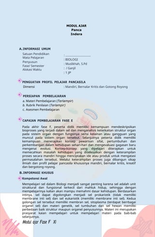 MODUL AJAR
Panca
Indera
A.INFORMASI UMUM
Satuan Pendidikan
Mata Pelajaran
Penyusun
Fase/ Semester
Alokasi Waktu
: ...............................
: BIOLOGI
: Muslikhah, S.Pd
: / Ganjil
: 1 JP
PENGUATAN PROFIL PELAJAR PANCASILA
Dimensi : Mandiri, Bernalar Kritis dan Gotong Royong
PERSIAPAN PEMBELAJARAN
a. Materi Pembelajaran (Terlampir)
b. Rubrik Penilaian (Terlampir)
c. Asesmen Pembelajaran
CAPAIAN PEMBELAJARAN FASE E
Pada akhir fase F, peserta didik memiliki kemampuan mendeskripsikan
bioproses yang terjadi dalam sel dan menganalisis keterkaitan struktur organ
pada sistem organ dengan fungsinya serta kelainan atau gangguan yang
muncul pada sistem organ tersebut. Selanjutnya peserta didik memiliki
kemampuan menerapkan konsep pewarisan sifat, pertumbuhan dan
perkembangan dalam kehidupan sehari-hari dan mengevaluasi gagasan baru
mengenai evolusi. Konsep-konsep yang dipelajari diterapkan untuk
memecahkan masalah kehidupan yang diselesaikan dengan keterampilan
proses secara mandiri hingga menciptakan ide atau produk untuk mengatasi
permasalahan tersebut. Melalui keterampilan proses juga dibangun sikap
ilmiah dan profil pelajar pancasila khususnya mandiri, bernalar kritis, kreatif
dan bergotong royong.
B.INFORMASI KHUSUS
Kompetensi Awal
Mempelajari sel dalam Biologi menjadi sangat penting karena sel adalah unit
struktural dan fungsional terkecil dari mahluk hidup, sehingga dengan
mempelajarinya kalian akan mampu memahmi dasar kehidupan. Berdasarkan
intinya, sel dapat digolongkan menjadi sel prokariotik (tidak memiliki
membrane inti sel) dan sel eukariotik (memiliki membrane inti sel). Kedua
golongan sel tersebut memiliki membran sel, sitoplasma (terdapat berrbagai
organel sel) dan materi genetik, sel tumbuhan dan sel hewan memiliki
perbedaan baik struktur maupun organel penyusunnya. Materi ini merupakan
prasyarat kaian mempelajari untuk mempelajari materi pada bab-bab
selanjutnya.
Modul ajar Fase F XI
 