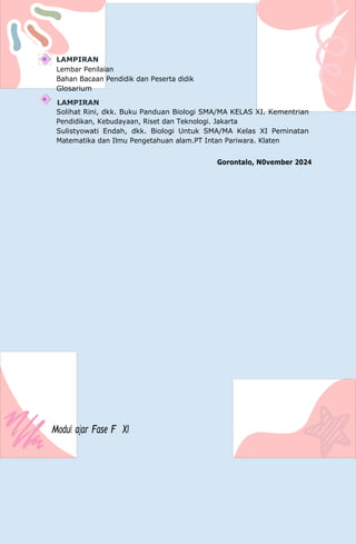 LAMPIRAN
Lembar Penilaian
Bahan Bacaan Pendidik dan Peserta didik
Glosarium
LAMPIRAN
Solihat Rini, dkk. Buku Panduan Biologi SMA/MA KELAS XI. Kementrian
Pendidikan, Kebudayaan, Riset dan Teknologi. Jakarta
Sulistyowati Endah, dkk. Biologi Untuk SMA/MA Kelas XI Peminatan
Matematika dan Ilmu Pengetahuan alam.PT Intan Pariwara. Klaten
Gorontalo, N0vember 2024
Modul ajar Fase F XI
 