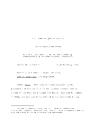T.C. Summary Opinion 2010-20



                       UNITED STATES TAX COURT



          WALTER L. AND CAROL L. SELPH, Petitioners v.
          COMMISSIONER OF INTERNAL REVENUE, Respondent



     Docket No. 25700-07S.                Filed March 1, 2010.



     Walter L. and Carol L. Selph, pro sese.

     John R. Bampfield, for respondent.



     GOEKE, Judge:    This case was heard pursuant to the

provisions of section 74631 of the Internal Revenue Code in

effect at the time the petition was filed.     Pursuant to section

7463(b), the decision to be entered is not reviewable by any




     1
     Unless otherwise indicated, all section references
are to the Internal Revenue Code, and all Rule references are to
the Tax Court Rules of Practice and Procedure.
 