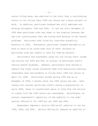 - 11 -

return filing date, she admitted to the Court that a contributing

factor to not filing their 1999 tax return was a major project at

work.   In addition, petitioner husband was still employed and

working throughout 1999 and 2000.   It was not until November of

2000 when petitioner wife was taken to the hospital because she

had lost consciousness that she missed work because of her health

problems.   Petitioner wife filed for long-term disability

benefits in 2001.   Thereafter, petitioner husband decided to cut

back on work so he could take care of their children as

petitioner wife was unable to care for them by herself.

     Petitioners had reasonable cause for not filing their income

tax returns for 2000 and 2001 on account of petitioner wife’s

serious health problems.   However, petitioners have failed to

explain how these issues prevented them from exercising ordinary,

reasonable care and prudence in filing their 1999 tax return on

April 15, 2000.   Petitioners worked during 1999 and up to

November of 2000, 5 months after the 1999 return was due.    Even

taking into account petitioner wife’s seeing a psychiatrist in

early 2000, there is insufficient basis to find that the failure

to timely file the 1999 return was reasonable.   Accordingly, we

sustain respondent’s imposition of the addition to tax under

section 6651(a)(1) for 1999 but not 2000 and 2001.

     Respondent imposed a section 6651(a)(2) addition to tax for

1999, 2000, and 2001.   Section 6651(a)(2) imposes an addition to
 