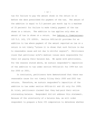 - 12 -

tax for failure to pay the amount shown on the return on or

before the date prescribed for payment of the tax.     The amount of

the addition is equal to 0.5 percent per month (up to a maximum

of 25 percent) for failure to make timely payment of the tax

shown on a return.     The addition to tax applies only when an

amount of tax is shown on a return.      See Cabirac v. Commissioner,

120 T.C. 163, 170 (2003).    Section 6651(a)(2) provides for an

addition to tax where payment of the amount reported as tax on a

return is not timely “unless it is shown that such failure is due

to reasonable cause and not due to willful neglect”.     Petitioners

claim that petitioner wife’s medical issues were responsible for

their not paying their balance due.      We agree with petitioners.

For the reasons stated above, we sustain respondent’s imposition

of the addition to tax under section 6651(a)(2) for 1999 but not

for 2000 or 2001.

     In conclusion, petitioners have demonstrated that there was

reasonable cause for not timely filing their 2000 and 2001 tax

returns.   Therefore, we sustain respondent’s imposition of the

addition to tax under section 6651(a)(1) and (2) only for 1999.

At trial, petitioners claimed that they had paid their entire

outstanding balance.    Respondent did not address this statement.

Because of the uncertainty of a balance due, we will order

respondent to prepare a Rule 155 computation to determine whether
 
