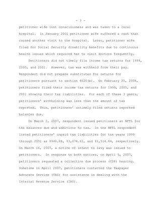 - 3 -

petitioner wife lost consciousness and was taken to a local

hospital.   In January 2001 petitioner wife suffered a rash that

caused another visit to the hospital.    Later, petitioner wife

filed for Social Security disability benefits due to continuous

health issues which required her to visit doctors frequently.

     Petitioners did not timely file income tax returns for 1999,

2000, and 2001.    However, tax was withheld from their pay.

Respondent did not prepare substitutes for returns for

petitioners pursuant to section 6020(b).    On February 20, 2006,

petitioners filed their income tax returns for 1999, 2000, and

2001 showing their tax liabilities.     For each of these 3 years,

petitioners’ withholding was less than the amount of tax

reported.   Thus, petitioners’ untimely filed returns reported

balances due.

     On March 2, 2007, respondent issued petitioners an NFTL for

the balances due and additions to tax.    In the NFTL respondent

listed petitioners’ unpaid tax liabilities for tax years 1999

through 2001 as $946.08, $3,074.62, and $1,514.84, respectively.

On March 16, 2007, a notice of intent to levy was issued to

petitioners.    In response to both notices, on April 5, 2007,

petitioners requested a collection due process (CDP) hearing.

Sometime in April 2007, petitioners contacted the Taxpayer

Advocate Service (TAS) for assistance in dealing with the

Internal Revenue Service (IRS).
 