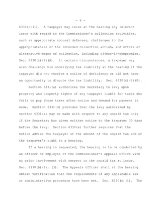 - 6 -

6330(c)(1).   A taxpayer may raise at the hearing any relevant

issue with regard to the Commissioner’s collection activities,

such as appropriate spousal defenses, challenges to the

appropriateness of the intended collection action, and offers of

alternative means of collection, including offers-in-compromise.

Sec. 6330(c)(2)(A).   In certain circumstances, a taxpayer may

also challenge his underlying tax liability at the hearing if the

taxpayer did not receive a notice of deficiency or did not have

an opportunity to dispute the tax liability.   Sec. 6330(c)(2)(B).

     Section 6331(a) authorizes the Secretary to levy upon

property and property rights of any taxpayer liable for taxes who

fails to pay those taxes after notice and demand for payment is

made.   Section 6331(d) provides that the levy authorized by

section 6331(a) may be made with respect to any unpaid tax only

if the Secretary has given written notice to the taxpayer 30 days

before the levy.   Section 6330(a) further requires that the

notice advise the taxpayer of the amount of the unpaid tax and of

the taxpayer’s right to a hearing.

     If a hearing is requested, the hearing is to be conducted by

an officer or employee of the Commissioner’s Appeals Office with

no prior involvement with respect to the unpaid tax at issue.

Sec. 6330(b)(1), (3).   The Appeals officer shall at the hearing

obtain verification that the requirements of any applicable law

or administrative procedure have been met.   Sec. 6330(c)(1).    The
 