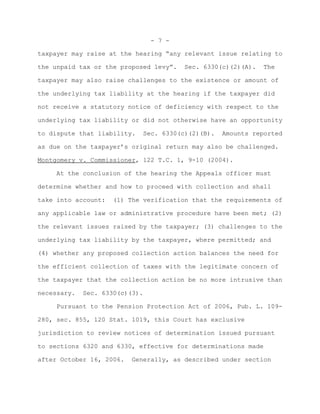 - 7 -

taxpayer may raise at the hearing “any relevant issue relating to

the unpaid tax or the proposed levy”.   Sec. 6330(c)(2)(A).   The

taxpayer may also raise challenges to the existence or amount of

the underlying tax liability at the hearing if the taxpayer did

not receive a statutory notice of deficiency with respect to the

underlying tax liability or did not otherwise have an opportunity

to dispute that liability.   Sec. 6330(c)(2)(B).   Amounts reported

as due on the taxpayer’s original return may also be challenged.

Montgomery v. Commissioner, 122 T.C. 1, 9-10 (2004).

     At the conclusion of the hearing the Appeals officer must

determine whether and how to proceed with collection and shall

take into account:   (1) The verification that the requirements of

any applicable law or administrative procedure have been met; (2)

the relevant issues raised by the taxpayer; (3) challenges to the

underlying tax liability by the taxpayer, where permitted; and

(4) whether any proposed collection action balances the need for

the efficient collection of taxes with the legitimate concern of

the taxpayer that the collection action be no more intrusive than

necessary.   Sec. 6330(c)(3).

     Pursuant to the Pension Protection Act of 2006, Pub. L. 109-

280, sec. 855, 120 Stat. 1019, this Court has exclusive

jurisdiction to review notices of determination issued pursuant

to sections 6320 and 6330, effective for determinations made

after October 16, 2006.   Generally, as described under section
 