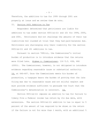 - 9 -

Therefore, the additions to tax for 1999 through 2001 are

properly at issue and we review them de novo.

II.   Section 6651 Addition to Tax

      Respondent determined that petitioners are liable for

additions to tax under section 6651(a)(1) and (2) for 1999, 2000,

and 2001.   Petitioners did not challenge the amounts of their tax

liabilities but claimed at trial that they had paid balances due.

Petitioners are challenging only their liability for the section

6651(a)(1) and (2) additions to tax.

      Pursuant to section 7491(c), the Commissioner’s initial

burden of production is to introduce evidence that the returns

were filed late.   Higbee v. Commissioner, 116 T.C. 438, 446

(2001).   The Commissioner, however, is not obligated to introduce

evidence regarding reasonable cause or substantial authority.

Id. at 446-447. Once the Commissioner meets his burden of

production, a taxpayer bears the burden of proving that the late

filing was due to reasonable cause and not willful neglect and

must provide evidence sufficient to persuade the Court that the

Commissioner’s determination is incorrect.   Id.

      Section 6651(a)(1) imposes an addition to tax for failure to

timely file a Federal income tax return by its due date, with

extensions.   The section 6651(a)(1) addition to tax is equal to 5

percent of the amount of tax required to be shown on the return

if the failure is not for more than 1 month, with an additional 5
 