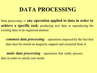 DATA PROCESSING 
Data processing Þ any operation applied to data in order to 
achieve a specific task: producing new data or reproducing the 
existing data in an organised manner. 
common data processing - operations imposed by the fact that 
data must be stored on magnetic support and extracted from it 
main data processing - operations that really process 
data in order to satisfy user needs 
 