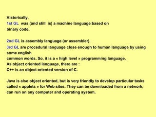 Historically, 
1st GL was (and still is) a machine language based on 
binary code. 
2nd GL is assembly language (or assembler). 
3rd GL are procedural language close enough to human language by using 
some english 
common words. So, it is a « high level » programming language. 
As object oriented language, there are : 
C++ is an object oriented version of C. 
Java is also object oriented, but is very friendly to develop particular tasks 
called « applets » for Web sites. They can be downloaded from a network, 
can run on any computer and operating system. 
 