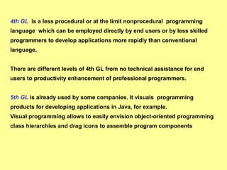 4th GL is a less procedural or at the limit nonprocedural programming 
language which can be employed directly by end users or by less skilled 
programmers to develop applications more rapidly than conventional 
language. 
There are different levels of 4th GL from no technical assistance for end 
users to productivity enhancement of professional programmers. 
5th GL is already used by some companies. It visuals programming 
products for developing applications in Java, for example. 
Visual programming allows to easily envision object-oriented programming 
class hierarchies and drag icons to assemble program components 
 