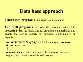 Data base approach 
generalised programs - no more data dependent 
half built programs that solve the common part of data 
processing (data retrieval, sorting, grouping, summarising) and 
enable the user to specify his particular computations or 
layouts. 
Þ declarative languages - tell the computer what to 
do not how to do . 
ßn 
onprocedural, they are used to express the user 
requests for data in a standardised manner. 
 