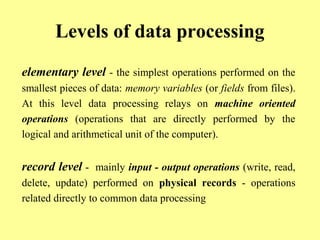 Levels of data processing 
elementary level - the simplest operations performed on the 
smallest pieces of data: memory variables (or fields from files). 
At this level data processing relays on machine oriented 
operations (operations that are directly performed by the 
logical and arithmetical unit of the computer). 
record level - mainly input - output operations (write, read, 
delete, update) performed on physical records - operations 
related directly to common data processing 
 