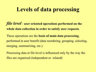 Levels of data processing 
file level - user oriented operations performed on the 
whole data collection in order to satisfy user requests. 
These operations are the basis of main data processing, 
performed in user benefit (data reordering, grouping, selecting, 
merging, summarising, etc.). 
Processing data at file level is influenced only by the way the 
files are organised (independent or related) 
 
