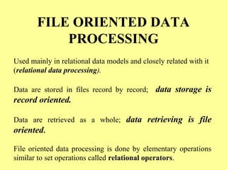 FILE ORIENTED DATA 
PROCESSING 
Used mainly in relational data models and closely related with it 
(relational data processing). 
Data are stored in files record by record; data storage is 
record oriented. 
Data are retrieved as a whole; data retrieving is file 
oriented. 
File oriented data processing is done by elementary operations 
similar to set operations called relational operators. 
 