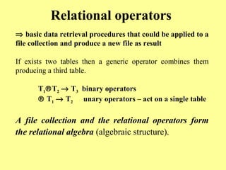 Relational operators 
Þ basic data retrieval procedures that could be applied to a 
file collection and produce a new file as result 
If exists two tables then a generic operator combines them 
producing a third table. 
T1âT2 ® T3 binary operators 
â T1 ® T2 unary operators – act on a single table 
A file collection and the relational operators form 
the relational algebra (algebraic structure). 
