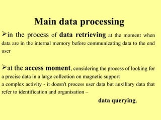 Main data processing 
in the process of data retrieving at the moment when 
data are in the internal memory before communicating data to the end 
user 
at the access moment, considering the process of looking for 
a precise data in a large collection on magnetic support 
a complex activity - it doesn't process user data but auxiliary data that 
refer to identification and organisation – 
data querying. 
 