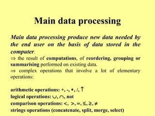 Main data processing 
Main data processing produce new data needed by 
the end user on the basis of data stored in the 
computer. 
Þ the result of computations, of reordering, grouping or 
summarising performed on existing data. 
Þ complex operations that involve a lot of elementary 
operations: 
arithmetic operations: +, -, *, /, ­ 
logical operations: È, Ç, not 
comparison operations: <, >, =, £, ³, ¹ 
strings operations (concatenate, split, merge, select) 
 