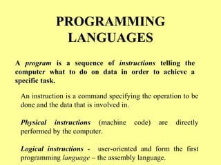 PROGRAMMING 
LANGUAGES 
A program is a sequence of instructions telling the 
computer what to do on data in order to achieve a 
specific task. 
An instruction is a command specifying the operation to be 
done and the data that is involved in. 
Physical instructions (machine code) are directly 
performed by the computer. 
Logical instructions - user-oriented and form the first 
programming language – the assembly language. 
 