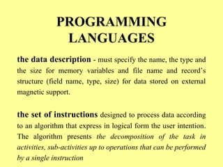 PROGRAMMING 
LANGUAGES 
the data description - must specify the name, the type and 
the size for memory variables and file name and record’s 
structure (field name, type, size) for data stored on external 
magnetic support. 
the set of instructions designed to process data according 
to an algorithm that express in logical form the user intention. 
The algorithm presents the decomposition of the task in 
activities, sub-activities up to operations that can be performed 
by a single instruction 
 