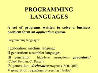PROGRAMMING 
LANGUAGES 
A set of programs written to solve a business 
problem form an application system. 
Programming languages: 
I generation: machine language 
II generation: assembler languages 
III generation : high-level instructions– procedural 
(Cobol, Fortran, C , Pascal) 
IV generation : declarative programs (SQL,QBE) 
V generation : symbolic processing ( Prolog) 
 