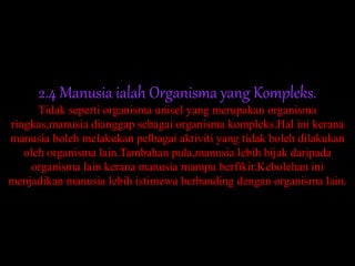 2.4 Manusia ialah Organisma yang Kompleks.
Tidak seperti organisma unisel yang merupakan organisma
ringkas,manusia dianggap sebagai organisma kompleks.Hal ini kerana
manusia boleh melakukan pelbagai aktiviti yang tidak boleh dilakukan
oleh organisma lain.Tambahan pula,manusia lebih bijak daripada
organisma lain kerana manusia mampu berfikir.Kebolehan ini
menjadikan manusia lebih istimewa berbanding dengan organisma lain.
 