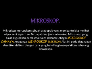 Mikroskop merupakan sebuah alat optik yang membantu kita melihat
objek seni seperti sel.Terdapat dua jenis mikroskop.Mikroskop yang
biasa digunakan di makmal sains dikenali sebagai MIKROSKOP
CAHAYA.Keduanya MIKROSKOP ELEKTRON.Alat ini perlu digunakan
dan dikendalikan dengan cara yang betul bagi mengelakkan sebarang
kerosakan.
 