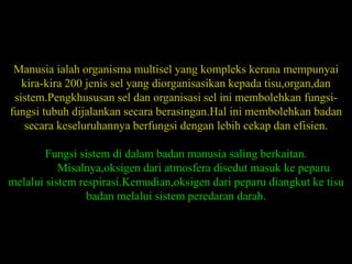 Manusia ialah organisma multisel yang kompleks kerana mempunyai
kira-kira 200 jenis sel yang diorganisasikan kepada tisu,organ,dan
sistem.Pengkhususan sel dan organisasi sel ini membolehkan fungsi-
fungsi tubuh dijalankan secara berasingan.Hal ini membolehkan badan
secara keseluruhannya berfungsi dengan lebih cekap dan efisien.
Fungsi sistem di dalam badan manusia saling berkaitan.
Misalnya,oksigen dari atmosfera disedut masuk ke peparu
melalui sistem respirasi.Kemudian,oksigen dari peparu diangkut ke tisu
badan melalui sistem peredaran darah.
 