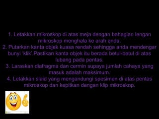 1. Letakkan mikroskop di atas meja dengan bahagian lengan
mikroskop menghala ke arah anda.
2. Putarkan kanta objek kuasa rendah sehingga anda mendengar
bunyi ‘klik’.Pastikan kanta objek itu berada betul-betul di atas
lubang pada pentas.
3. Laraskan diafragma dan cermin supaya jumlah cahaya yang
masuk adalah maksimum.
4. Letakkan slaid yang mengandungi spesimen di atas pentas
mikroskop dan kepitkan dengan klip mikroskop.
 