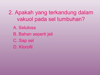 2. Apakah yang terkandung dalam
    vakuol pada sel tumbuhan?
 A. Selulosa
 B. Bahan seperti jeli
 C. Sap sel
 D. Klorofil
 