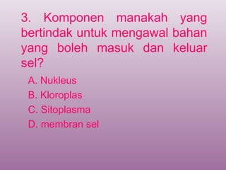 3. Komponen manakah yang
bertindak untuk mengawal bahan
yang boleh masuk dan keluar
sel?
 A. Nukleus
 B. Kloroplas
 C. Sitoplasma
 D. membran sel
 