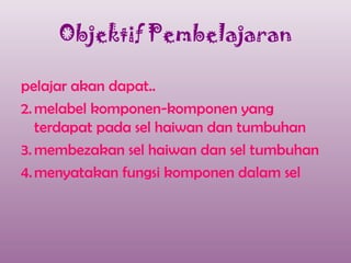 Objektif Pembelajaran

pelajar akan dapat..
2. melabel komponen-komponen yang
   terdapat pada sel haiwan dan tumbuhan
3. membezakan sel haiwan dan sel tumbuhan
4. menyatakan fungsi komponen dalam sel
 